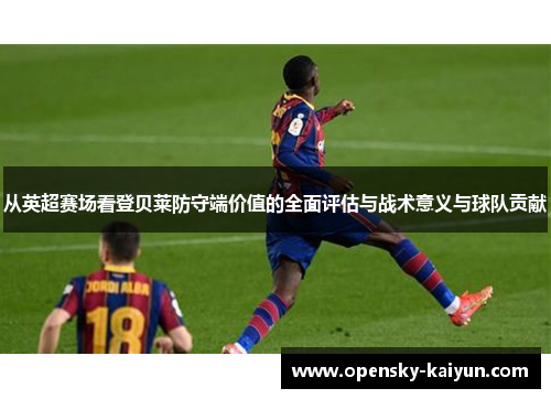 从英超赛场看登贝莱防守端价值的全面评估与战术意义与球队贡献 从英超赛场看登贝莱防守端价值的全面评估与战术意义与球队贡献