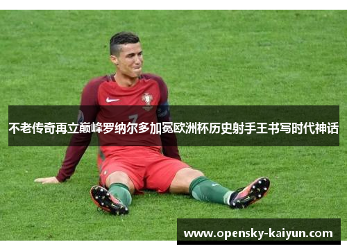 不老传奇再立巅峰罗纳尔多加冕欧洲杯历史射手王书写时代神话 不老传奇再立巅峰罗纳尔多加冕欧洲杯历史射手王书写时代神话