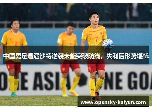 中国男足遭遇沙特逆袭未能突破防线,失利后形势堪忧 中国男足遭遇沙特逆袭未能突破防线,失利后形势堪忧