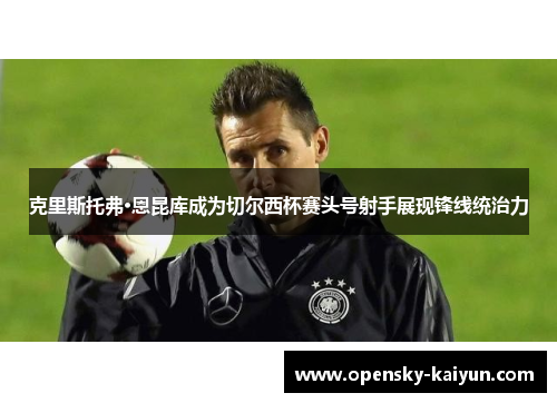 克里斯托弗·恩昆库成为切尔西杯赛头号射手展现锋线统治力 克里斯托弗·恩昆库成为切尔西杯赛头号射手展现锋线统治力