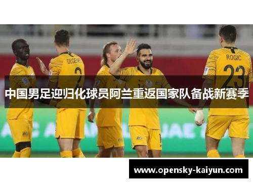 中国男足迎归化球员阿兰重返国家队备战新赛季