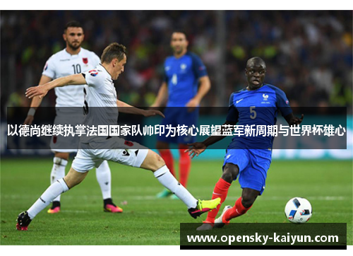 以德尚继续执掌法国国家队帅印为核心展望蓝军新周期与世界杯雄心 以德尚继续执掌法国国家队帅印为核心展望蓝军新周期与世界杯雄心