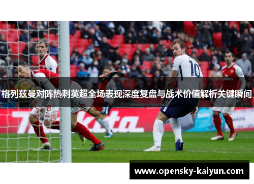 格列兹曼对阵热刺英超全场表现深度复盘与战术价值解析关键瞬间 格列兹曼对阵热刺英超全场表现深度复盘与战术价值解析关键瞬间